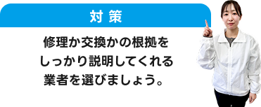 対策：修理か交換かの根拠をしっかり説明してくれる業者を選びましょう。